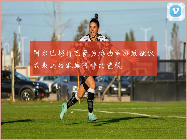 阿尔巴期待巴萨为梅西举办致敬仪式表达对家庭陪伴的重视