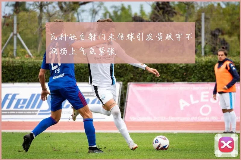瓦科独自射门未传球引发黄政宇不满场上气氛紧张