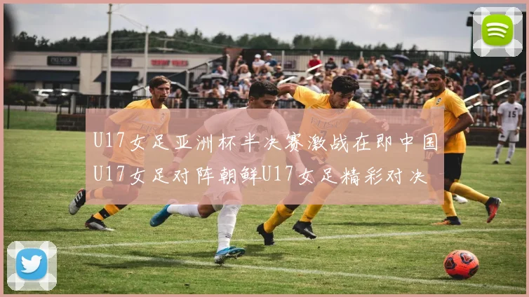 U17女足亚洲杯半决赛激战在即中国U17女足对阵朝鲜U17女足精彩对决即将开启