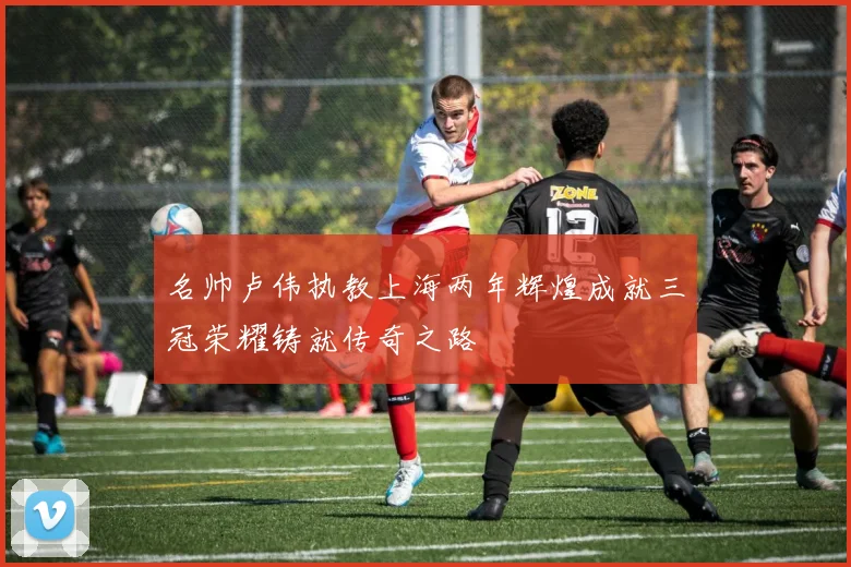 名帅卢伟执教上海两年辉煌成就三冠荣耀铸就传奇之路
