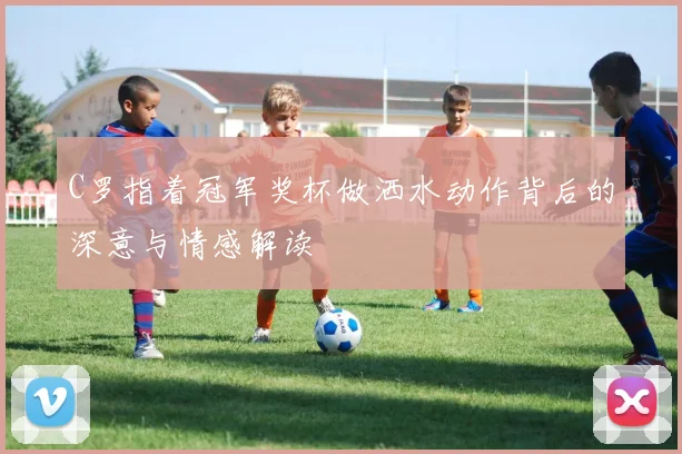 C罗指着冠军奖杯做洒水动作背后的深意与情感解读