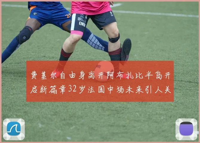 费基尔自由身离开阿布扎比半岛开启新篇章32岁法国中场未来引人关注