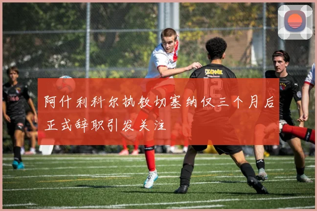 阿什利科尔执教切塞纳仅三个月后正式辞职引发关注
