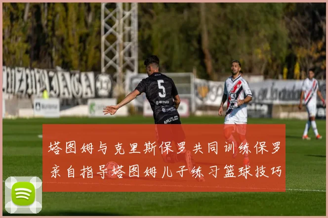塔图姆与克里斯保罗共同训练保罗亲自指导塔图姆儿子练习篮球技巧
