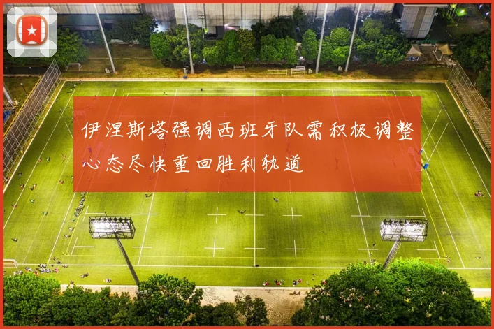 伊涅斯塔强调西班牙队需积极调整心态尽快重回胜利轨道