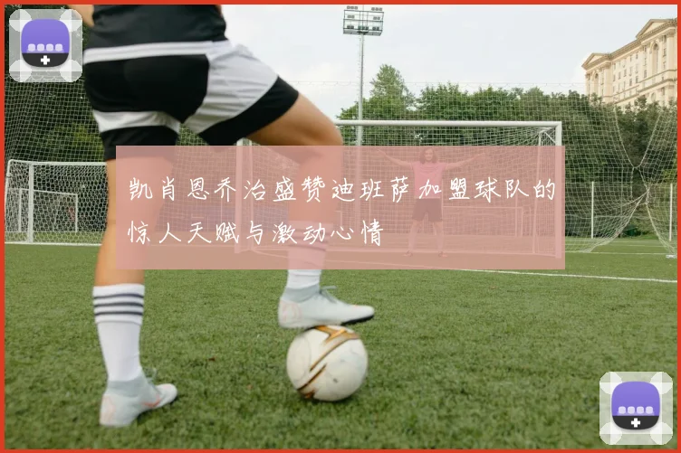 凯肖恩乔治盛赞迪班萨加盟球队的惊人天赋与激动心情