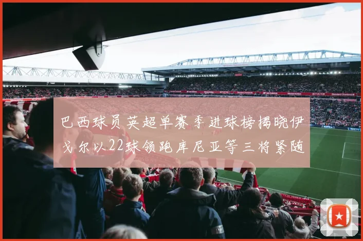 巴西球员英超单赛季进球榜揭晓伊戈尔以22球领跑库尼亚等三将紧随其后