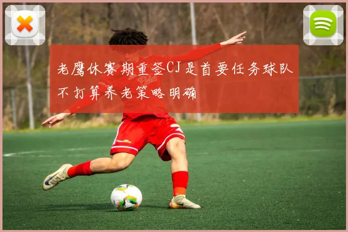 老鹰休赛期重签CJ是首要任务球队不打算养老策略明确