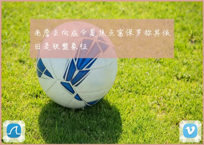 老詹去向成今夏焦点富保罗称其依旧是联盟象征
