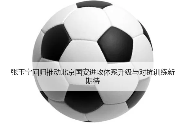 张玉宁回归推动北京国安进攻体系升级与对抗训练新期待